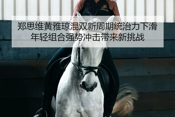 郑思维黄雅琼混双新周期统治力下滑 年轻组合强势冲击带来新挑战